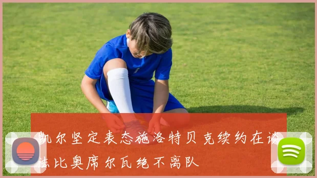 凯尔坚定表态施洛特贝克续约在谈法比奥席尔瓦绝不离队