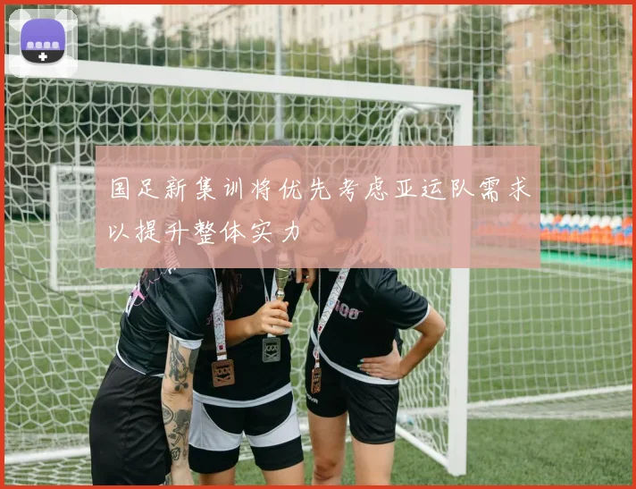国足新集训将优先考虑亚运队需求以提升整体实力