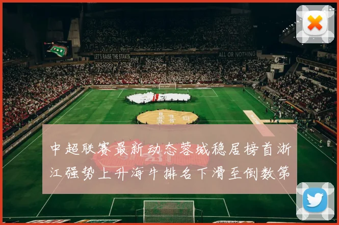 中超联赛最新动态蓉城稳居榜首浙江强势上升海牛排名下滑至倒数第三