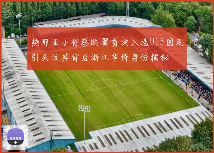 热那亚小将蔡昀翼首次入选U15国足引关注其背后浙江华侨身份揭秘