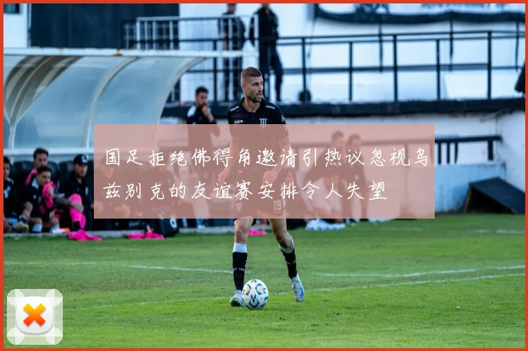 国足拒绝佛得角邀请引热议忽视乌兹别克的友谊赛安排令人失望