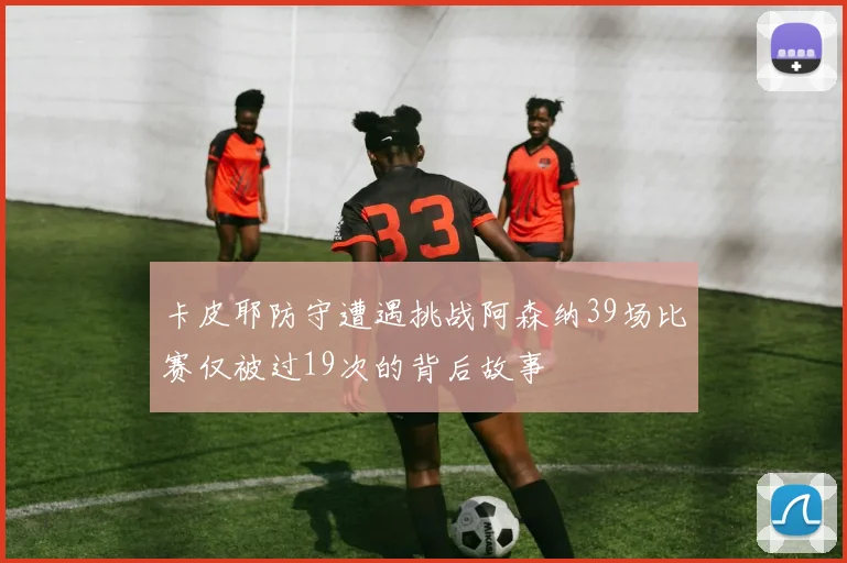 卡皮耶防守遭遇挑战阿森纳39场比赛仅被过19次的背后故事