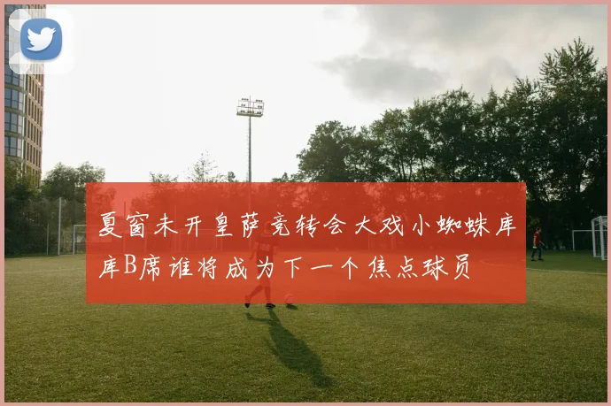 夏窗未开皇萨竞转会大戏小蜘蛛库库B席谁将成为下一个焦点球员