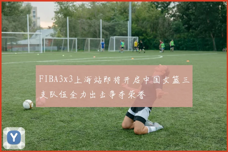 FIBA3x3上海站即将开启中国女篮三支队伍全力出击争夺荣誉