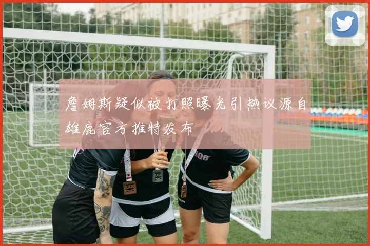 詹姆斯疑似被打照曝光引热议源自雄鹿官方推特发布