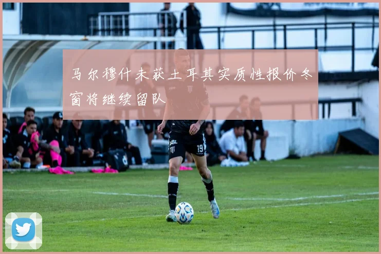 马尔穆什未获土耳其实质性报价冬窗将继续留队