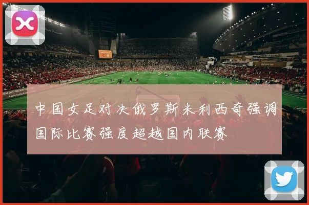 中国女足对决俄罗斯米利西奇强调国际比赛强度超越国内联赛