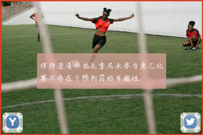 律师澄清热尔瓦索尼未参与意乙比赛不存在干预判罚的可能性