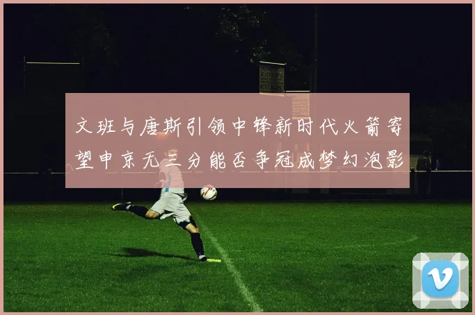 文班与唐斯引领中锋新时代火箭寄望申京无三分能否争冠成梦幻泡影