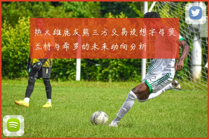 热火雄鹿灰熊三方交易设想字母莫兰特与希罗的未来动向分析