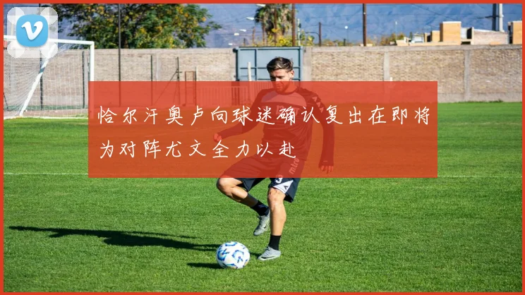 恰尔汗奥卢向球迷确认复出在即将为对阵尤文全力以赴