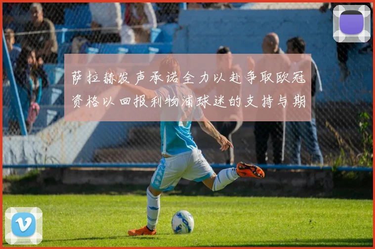 萨拉赫发声承诺全力以赴争取欧冠资格以回报利物浦球迷的支持与期待
