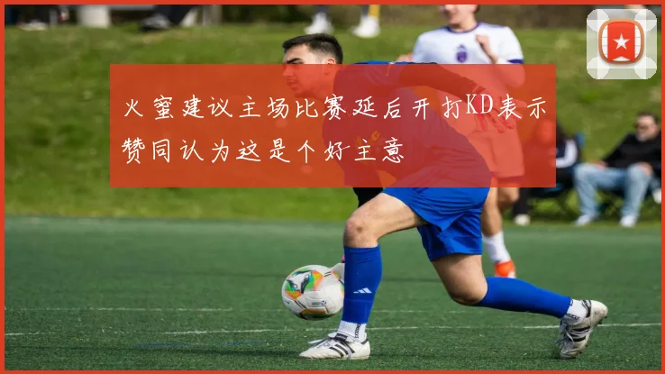 火蜜建议主场比赛延后开打KD表示赞同认为这是个好主意