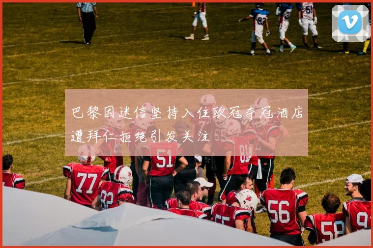 巴黎因迷信坚持入住欧冠夺冠酒店遭拜仁拒绝引发关注