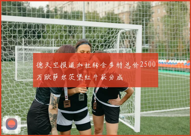 德天空报道加杜转会多特总价2500万欧萨尔茨堡红牛获分成