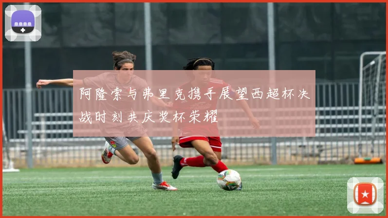 阿隆索与弗里克携手展望西超杯决战时刻共庆奖杯荣耀