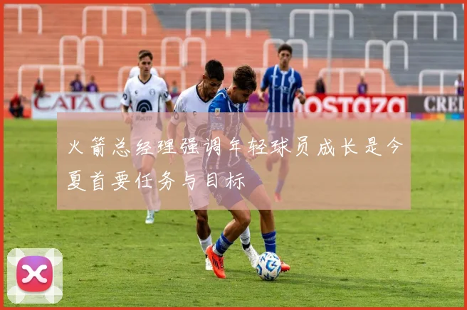 火箭总经理强调年轻球员成长是今夏首要任务与目标