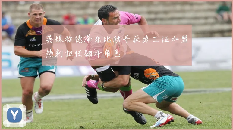 英媒称德泽尔比助手获劳工证加盟热刺担任翻译角色