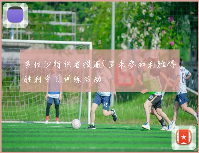 多位沙特记者报道C罗未参加利雅得胜利今日训练活动