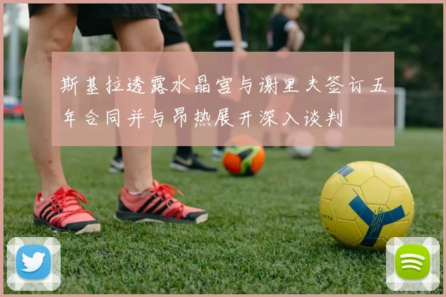 斯基拉透露水晶宫与谢里夫签订五年合同并与昂热展开深入谈判