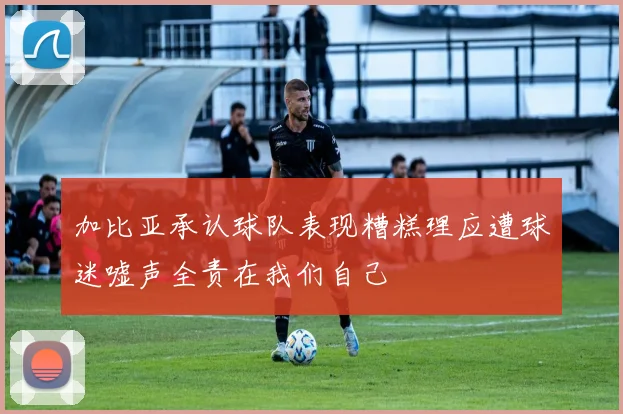 加比亚承认球队表现糟糕理应遭球迷嘘声全责在我们自己