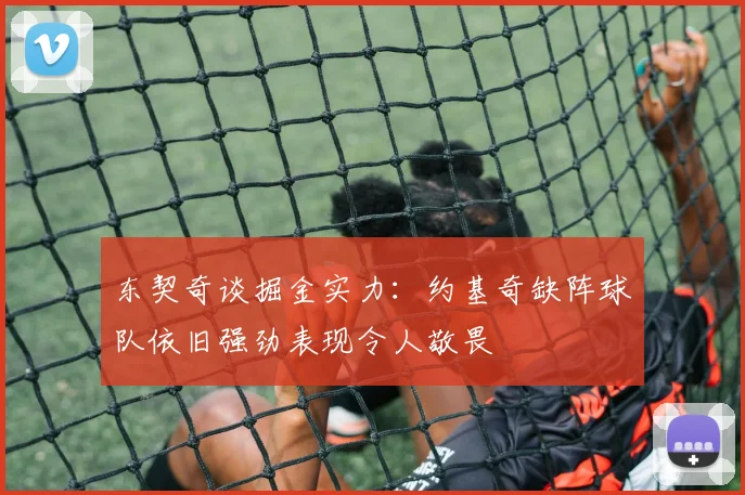 东契奇谈掘金实力：约基奇缺阵球队依旧强劲表现令人敬畏
