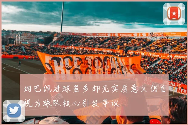 姆巴佩进球虽多却无实质意义仍自视为球队核心引发争议